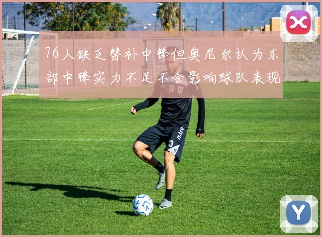 76人缺乏替补中锋但奥尼尔认为东部中锋实力不足不会影响球队表现