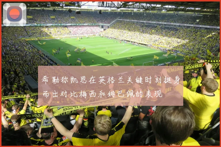 希勒称凯恩在英格兰关键时刻挺身而出对比梅西和姆巴佩的表现