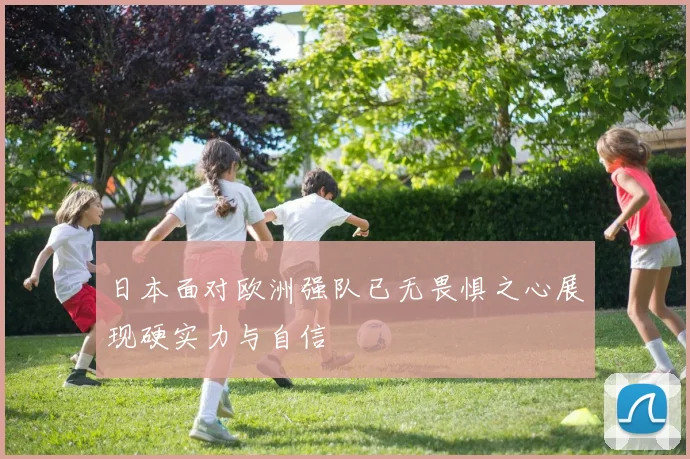 日本面对欧洲强队已无畏惧之心展现硬实力与自信