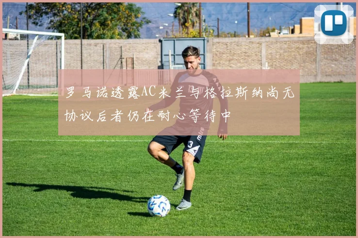罗马诺透露AC米兰与格拉斯纳尚无协议后者仍在耐心等待中