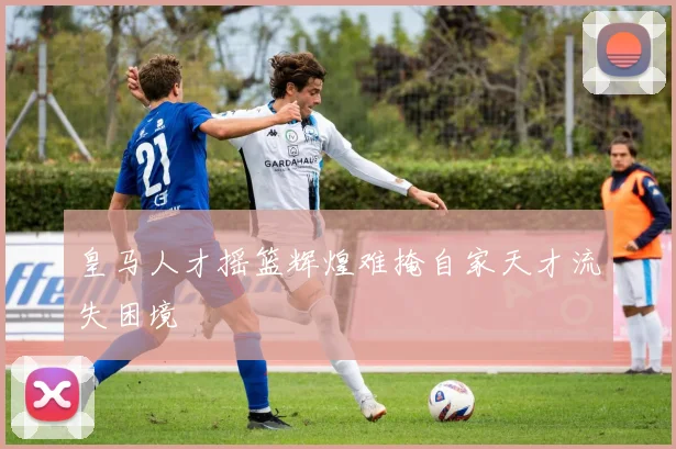 皇马人才摇篮辉煌难掩自家天才流失困境