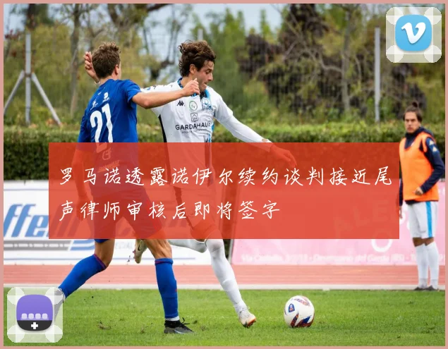罗马诺透露诺伊尔续约谈判接近尾声律师审核后即将签字