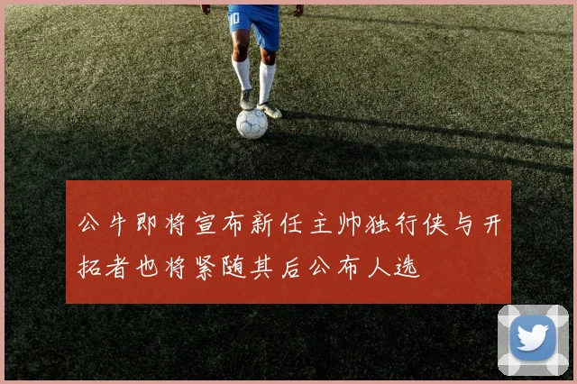 公牛即将宣布新任主帅独行侠与开拓者也将紧随其后公布人选