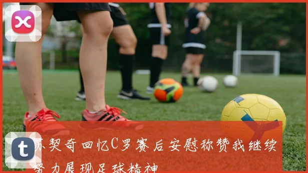 苏契奇回忆C罗赛后安慰称赞我继续努力展现足球精神