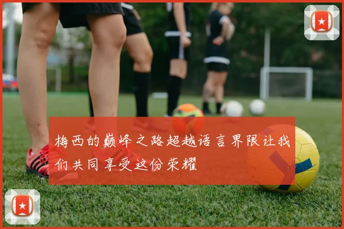 梅西的巅峰之路超越语言界限让我们共同享受这份荣耀