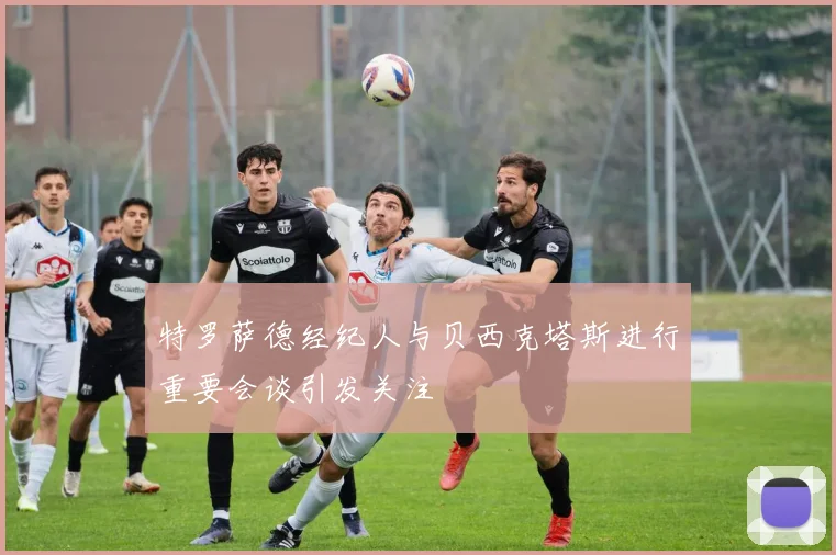 特罗萨德经纪人与贝西克塔斯进行重要会谈引发关注