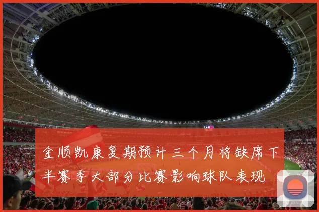金顺凯康复期预计三个月将缺席下半赛季大部分比赛影响球队表现