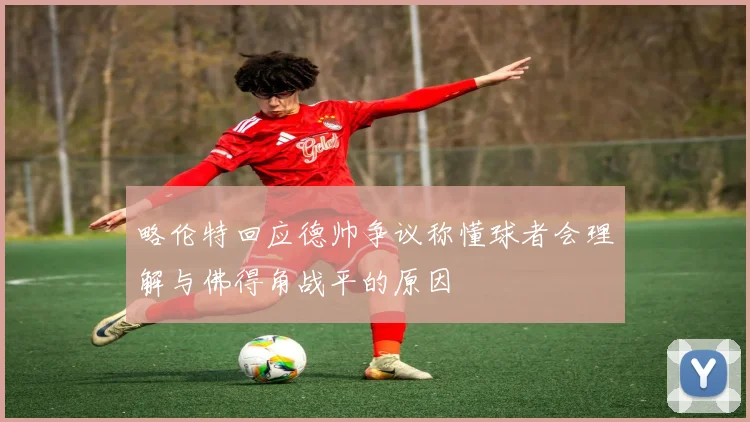 略伦特回应德帅争议称懂球者会理解与佛得角战平的原因