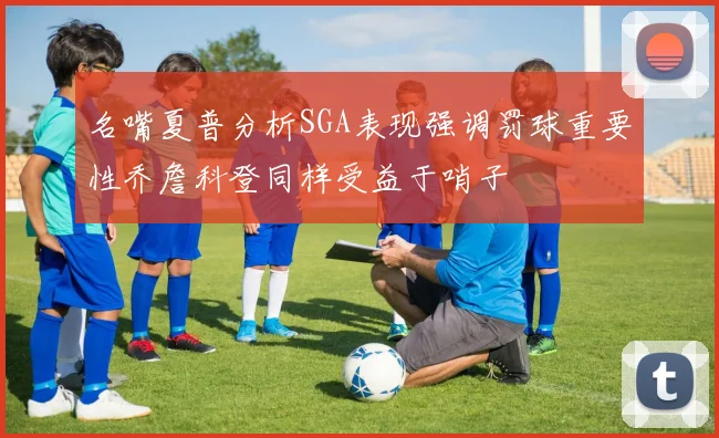 名嘴夏普分析SGA表现强调罚球重要性乔詹科登同样受益于哨子