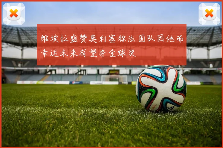 维埃拉盛赞奥利塞称法国队因他而幸运未来有望夺金球奖