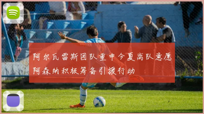 阿尔瓦雷斯团队重申今夏离队意愿阿森纳积极筹备引援行动