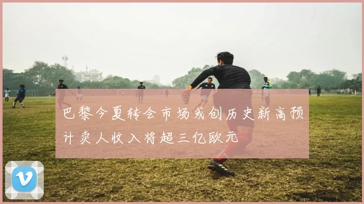 巴黎今夏转会市场或创历史新高预计卖人收入将超三亿欧元