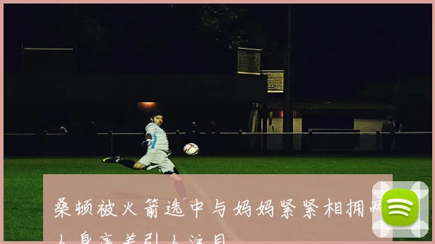 桑顿被火箭选中与妈妈紧紧相拥两人身高差引人注目