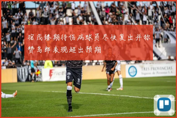 宿茂臻期待伤病球员尽快复出并称赞乌郎表现超出预期